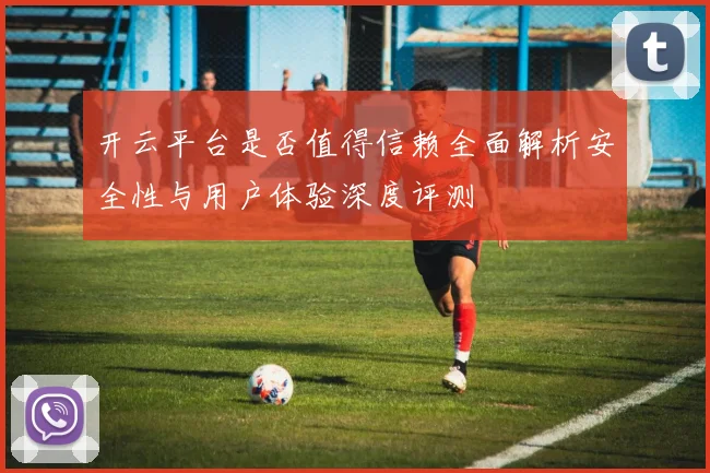 开云平台是否值得信赖全面解析安全性与用户体验深度评测